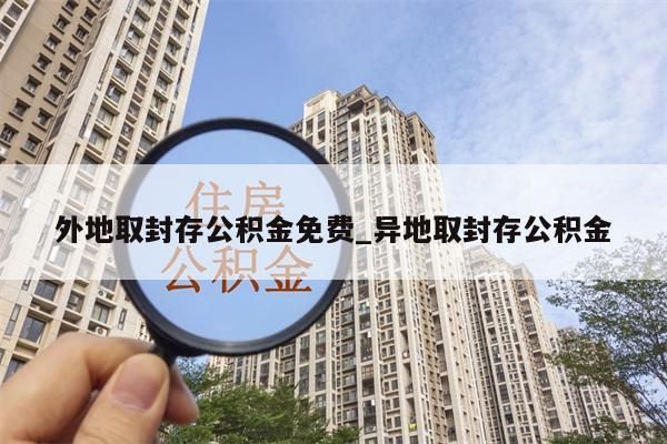 外地取封存公积金免费_异地取封存公积金
