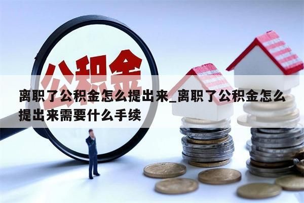 离职了公积金怎么提出来_离职了公积金怎么提出来需要什么手续